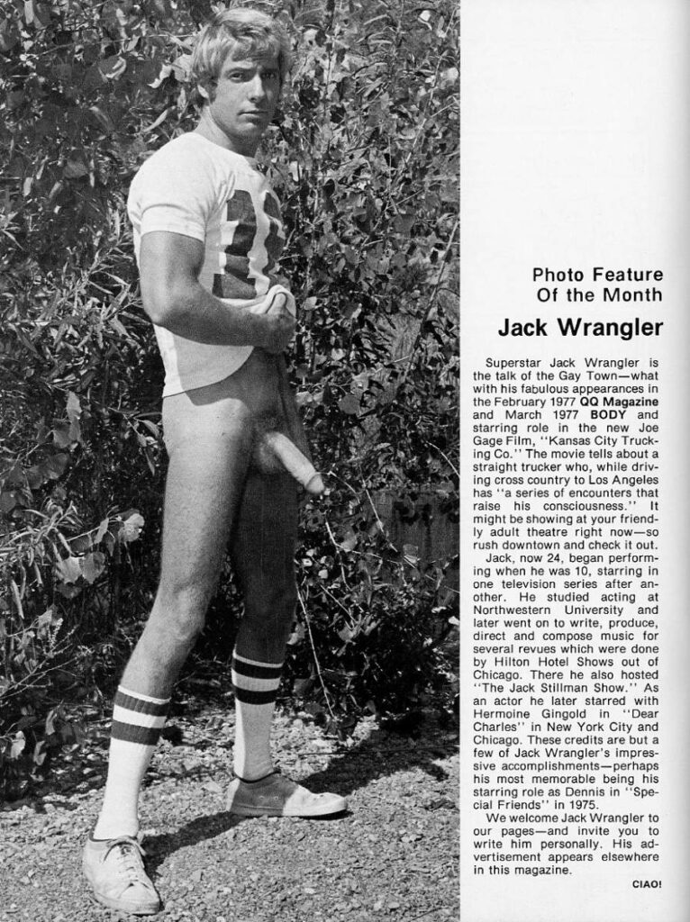 Photo Feature Of the Month
Jack Wrangler
Superstar Jack Wrangler is the talk of the Gay Town-what with his fabulous appearances in the February 1977 QQ Magazine and March 1977 BODY and starring role in the new Joe Gage Film, "Kansas City Trucking Co." The movie tells about a straight trucker who, while driving cross country to Los Angeles has "a series of encounters that raise his consciousness." It might be showing at your friendly adult theatre right now-so rush downtown and check it out. Jack, now 24, began perform-
ing when he was 10, starring in one television series after an- other. He studied acting at Northwestern University and later went on to write, produce, direct and compose music for several revues which were done by Hilton Hotel Shows out of Chicago. There he also hosted "The Jack Stiliman Show." As an actor he later starred with Hermoine Gingold in "Dear Charles" in New York City and Chicago. These credits are but a few of Jack Wrangler's impressive accomplishments-perhaps his most memorable being his starring role as Dennis in "Special Friends" in 1975.
We welcome Jack Wrangler to our pages-and invite you to write him personally. His advertisement appears elsewhere in this magazine.
CIAO!