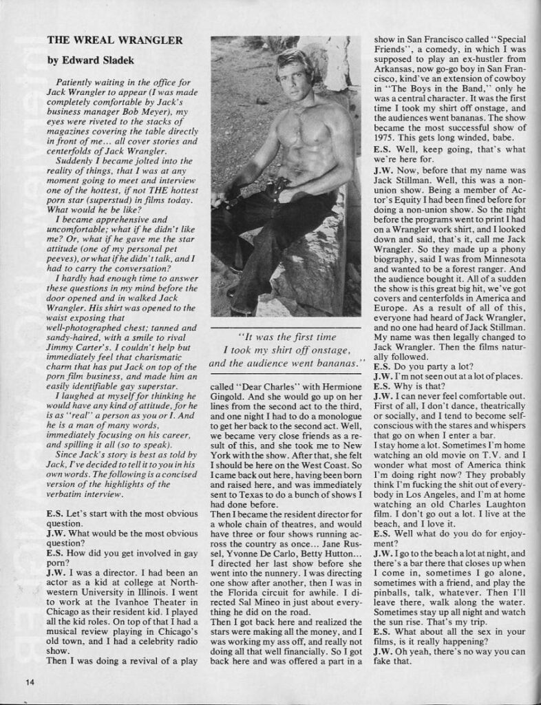 THE WREAL WRANGLER
by Edward Sladek
Patiently waiting in the office for Jack Wrangler to appear (I was made completely comfortable by Jack's business manager Bob Meyer), my eyes were riveted to the stacks of magazines covering the table directly in front of me... all cover stories and centerfolds of Jack Wrangler.
Suddenly I became jolted into the reality of things, that I was at any moment going to meet and interview one of the hottest, if not THE hottest porn star (superstud) in films today. What would he be like?
I became apprehensive and uncomfortable; what if he didn't like me? Or, what if he gave me the star attitude (one of my personal pet peeves), or what if he didn't talk, and 1 had to carry the conversation?
I hardly had enough time to answer these questions in my mind before the door opened and in walked Jack Wrangler. His shirt was opened to the waist exposing that well-photographed chest; tanned and sandy-haired, with a smile to rival Jimmy Carter's. I couldn't help but immediately feel that charismatic charm that has put Jack on top of the porn film business, and made him an easily identifiable gay superstar.
I laughed at myself for thinking he would have any kind of attitude, for he is as "real" a person as you or 1. And he is a man of many words. immediately focusing on his career, and spilling it all (so to speak).
Since Jack's story is best as told by Jack, I've decided to tell it to you in his own words. The following is a concised version of the highlights of the verbatim interview.
E.S. Let's start with the most obvious question.
J.W. What would be the most obvious question?
E.S. How did you get involved in gay porn?
J.W. I was a director. I had been an actor as a kid at college at North- western University in Illinois. I went to work at the Ivanhoe Theater in Chicago as their resident kid. I played all the kid roles. On top of that I had a musical review playing in Chicago's old town, and I had a celebrity radio show.
Then I was doing a revival of a play
"It was the first time I took my shirt off onstage. and the audience went bananas.'
called "Dear Charles" with Hermione Gingold. And she would go up on her lines from the second act to the third,
and one night I had to do a monologue to get her back to the second act. Well, we became very close friends as a re- sult of this, and she took me to New York with the show. After that, she felt I should be here on the West Coast. So I came back out here, having been born and raised here, and was immediately sent to Texas to do a bunch of shows I had done before. Then I became the resident director for
a whole chain of theatres, and would have three or four shows running ac- ross the country as once... Jane Rus sel, Yvonne De Carlo, Betty Hutton... I directed her last show before she went into the nunnery. I was directing one show after another, then I was in the Florida circuit for awhile. I di rected Sal Mineo in just about every thing he did on the road.
Then I got back here and realized the stars were making all the money, and I was working my ass off, and really not doing all that well financially. So I got back here and was offered a part in a
14
show in San Francisco called "Special Friends", a comedy, in which I was supposed to play an ex-hustler from Arkansas, now go-go boy in San Fran- cisco, kind've an extension of cowboy in "The Boys in the Band," only he was a central character. It was the first time I took my shirt off onstage, and the audiences went bananas. The show became the most successful show of 1975. This gets long winded, babe. E.S. Well, keep going, that's what
we're here for. J.W. Now, before that my name was
Jack Stillman. Well, this was a non- union show. Being a member of Ac- tor's Equity I had been fined before for doing a non-union show. So the night before the programs went to print I had on a Wrangler work shirt, and I looked down and said, that's it, call me Jack Wrangler. So they made up a phony biography, said I was from Minnesota and wanted to be a forest ranger. And the audience bought it. All of a sudden the show is this great big hit, we've got covers and centerfolds in America and Europe. As a result of all of this, everyone had heard of Jack Wrangler, and no one had heard of Jack Stillman. My name was then legally changed to Jack Wrangler. Then the films natur- ally followed.
E.S. Do you party a lot? J.W. I'm not seen out at a lot of places. E.S. Why is that?
J.W. I can never feel comfortable out. First of all, I don't dance, theatrically or socially, and I tend to become self- conscious with the stares and whispers that go on when I enter a bar. I stay home a lot. Sometimes I'm home watching an old movie on T.V. and I wonder what most of America think I'm doing right now? They probably think I'm fucking the shit out of every body in Los Angeles, and I'm at home watching an old Charles Laughton film. I don't go out a lot. I live at the
beach, and I love it. E.S. Well what do you do for enjoy- ment?
J.W. I go to the beach a lot at night, and there's a bar there that closes up when I come in, sometimes I go alone, sometimes with a friend, and play the pinballs, talk, whatever. Then I'll leave there, walk along the water. Sometimes stay up all night and watch the sun rise. That's my trip. E.S. What about all the sex in your
films, is it really happening? J.W. Oh yeah, there's no way you can fake that.