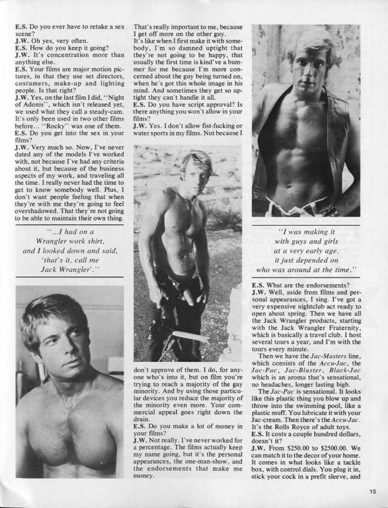 E.S. Do you ever have to retake a sex scene?
J.W. Oh yes, very often.
E.S. How do you keep it going?
J.W. It's concentration more than anything else.
E.S. Your films are major motion pic- tures, in that they use set directors, costumers, make-up and lighting people. Is that right?
J.W. Yes, on the last film I did, "Night of Adonis", which isn't released yet, we used what they call a steady-cam. It's only been used in two other films before... "Rocky" was one of them. E.S. Do you get into the sex in your films?
J.W. Very much so. Now, I've never dated any of the models I've worked with, not because I've had any criteria about it, but because of the business aspects of my work, and traveling all the time. I really never had the time to get to know somebody well. Plus, 1 don't want people feeling that when they're with me they're going to feel overshadowed. That they're not going to be able to maintain their own thing.
"...I had on a Wrangler work shirt, and I looked down and said, 'that's it, call me Jack Wrangler."
That's really important to me, because I get off more on the other guy.
It's like when I first make it with some- body. I'm so damned uptight that they're not going to be happy, that usually the first time is kind've a bum- mer for me because I'm more con- cerned about the guy being turned on, when he's got this whole image in his mind. And sometimes they get so up- tight they can't handle it all.
E.S. Do you have script approval? Is there anything you won't allow in your films?
J.W. Yes. I don't allow fist-fucking or water sports in my films. Not because I
"I was making it with guys and girls at a very early age. it just depended on
who was around at the time."
E.S. What are the endorsements? J.W. Well, aside from films and per- sonal appearances, I sing. I've got a very expensive nightclub act ready to open about spring. Then we have all the Jack Wrangler products, starting with the Jack Wrangler Fraternity. which is basically a travel club. I host several tours a year, and I'm with the tours every minute.
Then we have the Jac-Masters line, which consists of the Accu-Jac, the Jac-Pac, Jac-Blaster, Black-Jac which is an aroma that's sensational, no headaches, longer lasting high.
The Jac-Pac is sensational. It looks like this plastic thing you blow up and throw into the swimming pool, like a plastic muff. You lubricate it with your Jac-cream. Then there's the Accu-Jac. It's the Rolls Royce of adult toys. E.S. It costs a couple hundred dollars. doesn't it?
E.S. Do you make a lot of money in your films?
J.W. Not really. I've never worked for a percentage. The films actually keep my name going, but it's the personal appearances, the one-man-show, and the endorsements that make me money.
15
J.W. From $250.00 to $2500.00. We can match it to the decor of your home. It comes in what looks like a tackle box, with control dials. You plug it in, stick your cock in a prefit sleeve, and
don't approve of them. I do, for any one who's into it, but on film you're trying to reach a majority of the gay minority. And by using those particu- lar devices you reduce the majority of the minority even more. Your com- mercial appeal goes right down the drain.