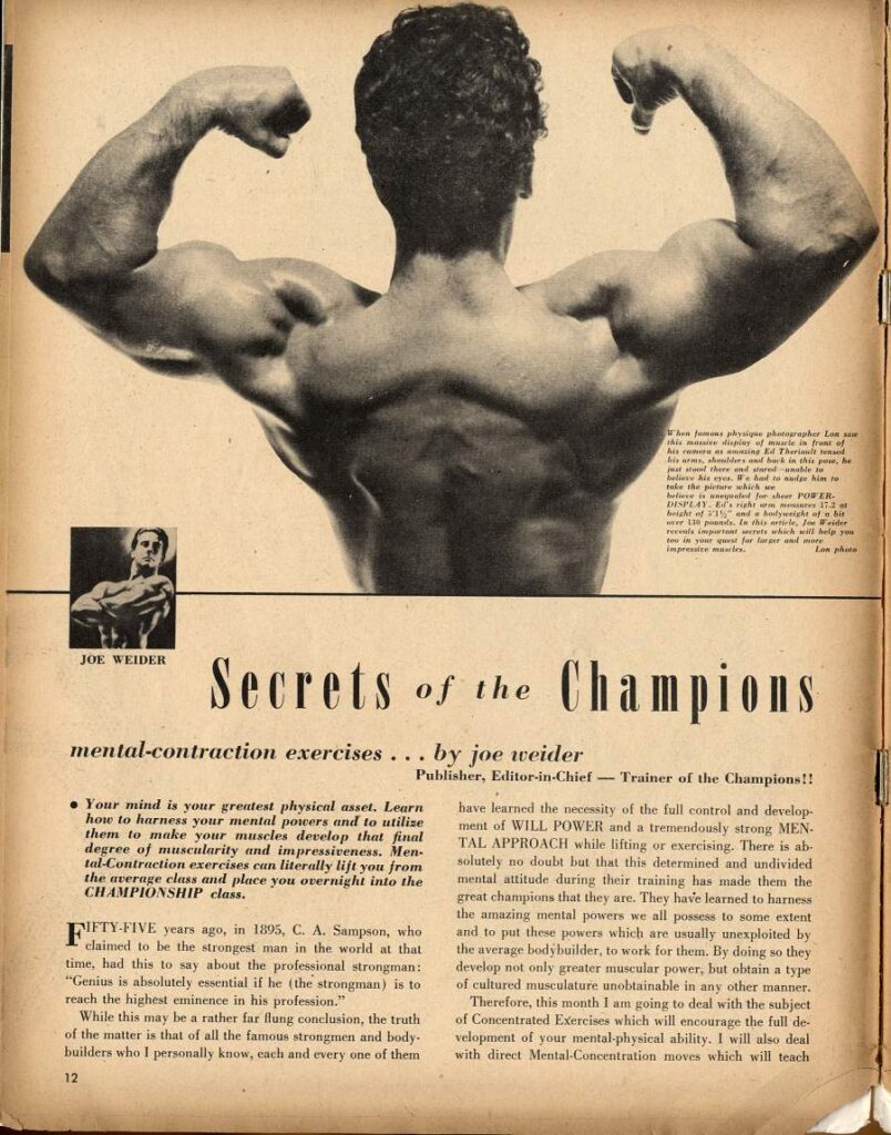 Jums physique photographer Lon
sho nadhkin this pose, he eat stood there and ble
POWER DISPLAY 17.3 ingresate mawice.
JOE WEIDER
Secrets of the Champions
mental-contraction exercises
by joe weider
Publisher, Editor-in-Chief Trainer of the Champions!!
• Your mind is your greatest physical asset. Learn how to harness your mental powers and to utilize them to make your muscles develop that final degree of muscularity and impressiveness. Men- tal-Contraction exercises can literally lift you from the average class and place you overnight into the CHAMPIONSHIP class.
FIFTY-FIVE years ago, in 1895, C. A. Sampson, who claimed to be the strongest man in the world at that time, had this to say about the professional strongman: "Genius is absolutely essential if he (the strongman) is to reach the highest eminence in his profession."
While this may be a rather far flung conclusion, the truth of the matter is that of all the famous strongmen and body- builders who I personally know, each and every one of them
12
have learned the necessity of the full control and develop ment of WILL POWER and a tremendously strong MEN- TAL APPROACH while lifting or exercising. There is ab- solutely no doubt but that this determined and undivided mental attitude during their training has made them the great champions that they are. They have learned to harness the amazing mental powers we all possess to some extent and to put these powers which are usually unexploited by the average bodybuilder, to work for them. By doing so they develop not only greater muscular power, but obtain a type of cultured musculature unobtainable in any other manner.
Therefore, this month I am going to deal with the subject of Concentrated Exercises which will encourage the full de velopment of your mental-physical ability. I will also deal with direct Mental-Concentration moves which will teach