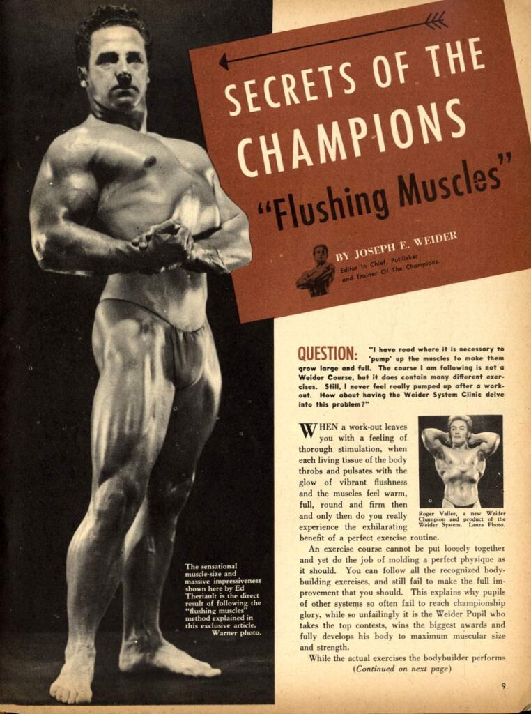 SECRETS OF THE CHAMPIONS
"Flushing Muscles"
BY JOSEPH E. WEIDER
her In Chial, and Troiver Of The Champions
QUESTION:
"I have read where it is necessary to 'pump' up the muscles to make them grew large and full. The course I am following is not a Weider Course, but it does contain many different eser cises. Still, I never feel really pumped up after a work- out. How about having the Weider System Clinic delve Into this problem?"
WHEN a work-out leaves you with a feeling of thorough stimulation, when each living tissue of the body throbs and pulsates with the glow of vibrant flushness and the muscles feel warm, full, round and firm then and only then do you really benefit of a perfect exercise routine.
Valles, experience the exhilarating Wonder new Weider
An exercise course cannot be put loosely together and yet do the job of molding a perfect physique as it should. You can follow all the recognized body- building exercises, and still fail to make the full im provement that you should. This explains why pupils of other systems so often fail to reach championship glory, while so unfailingly it is the Weider Pupil who takes the top contests, wins the biggest awards and fully develops his body to maximum muscular size and strength.
While the actual exercises the bodybuilder performs (Continued on next page)
The sensational muscle-size and massive impressiveness shown here by Ed Theriault is the direct result of following the "flushing muscles" method explained in this exclusive article. Warner photo.